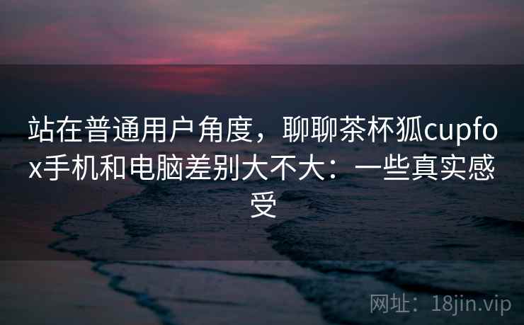 站在普通用户角度，聊聊茶杯狐cupfox手机和电脑差别大不大：一些真实感受