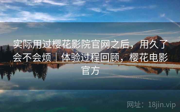 实际用过樱花影院官网之后，用久了会不会烦｜体验过程回顾，樱花电影官方