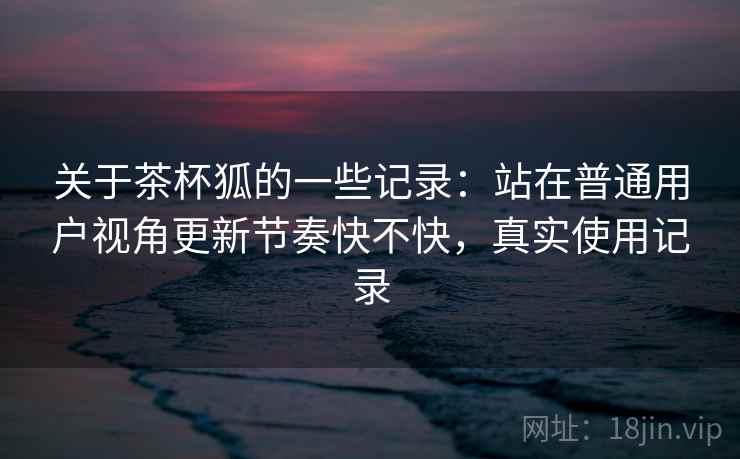 关于茶杯狐的一些记录：站在普通用户视角更新节奏快不快，真实使用记录