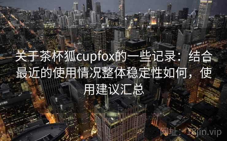 关于茶杯狐cupfox的一些记录：结合最近的使用情况整体稳定性如何，使用建议汇总