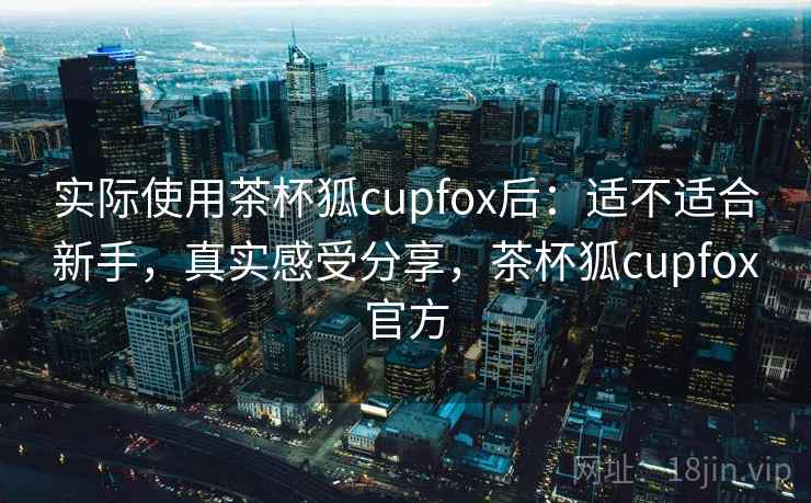 实际使用茶杯狐cupfox后：适不适合新手，真实感受分享，茶杯狐cupfox官方
