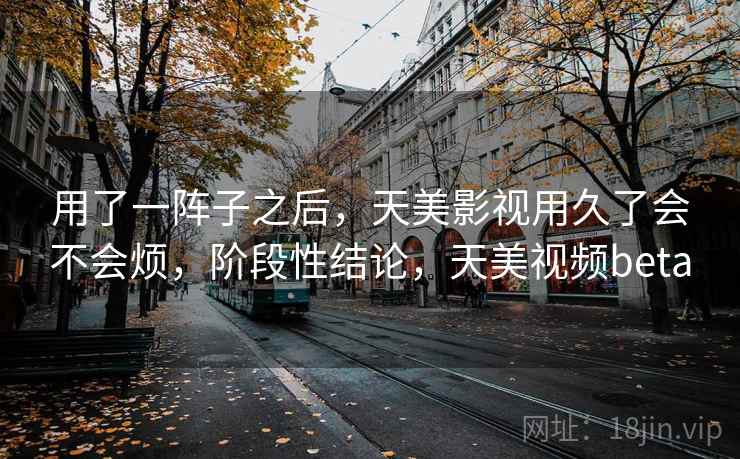 用了一阵子之后,天美影视用久了会不会烦,阶段性结论,天美视频beta 用了一阵子之后,天美影视用久了会不会烦,阶段性结论,天美视频beta