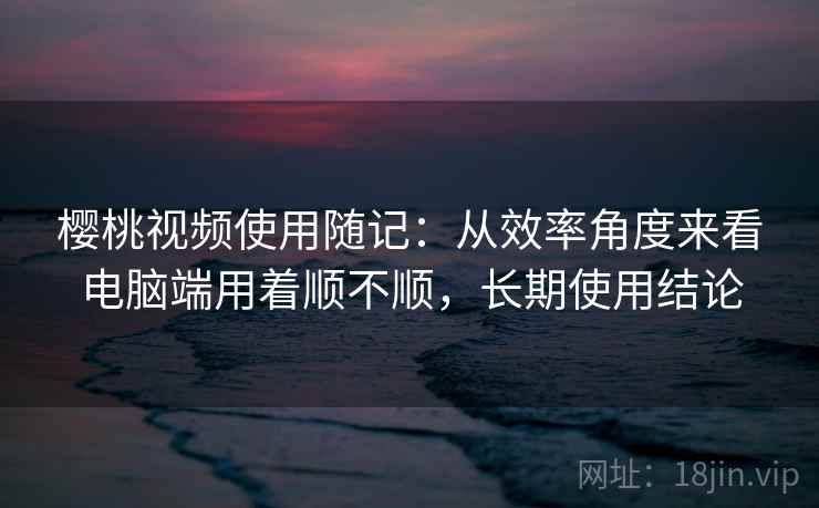 樱桃视频使用随记：从效率角度来看电脑端用着顺不顺，长期使用结论