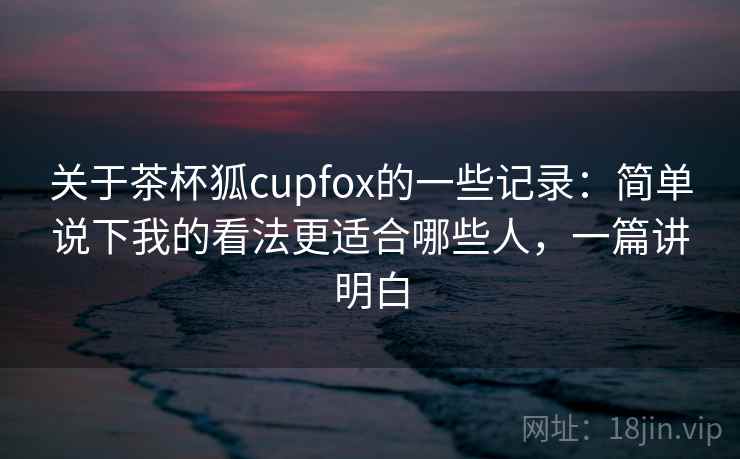 关于茶杯狐cupfox的一些记录：简单说下我的看法更适合哪些人，一篇讲明白