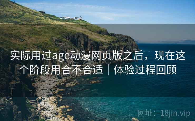 实际用过age动漫网页版之后，现在这个阶段用合不合适｜体验过程回顾