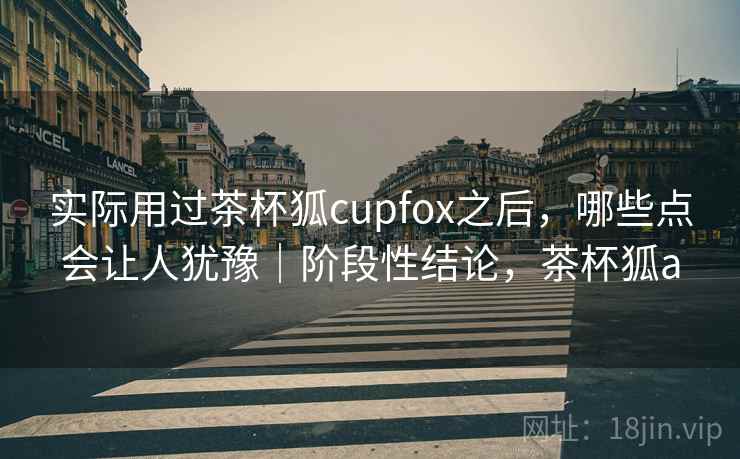 实际用过茶杯狐cupfox之后，哪些点会让人犹豫｜阶段性结论，茶杯狐a