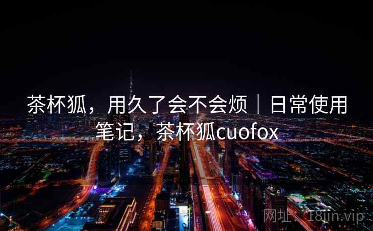 茶杯狐,用久了会不会烦|日常使用笔记,茶杯狐cuofox 茶杯狐,用久了会不会烦|日常使用笔记,茶杯狐cuofox