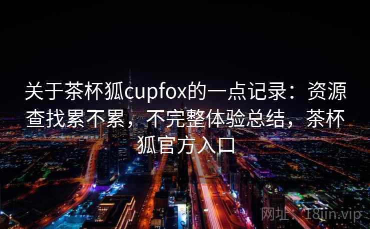 关于茶杯狐cupfox的一点记录：资源查找累不累，不完整体验总结，茶杯狐官方入口