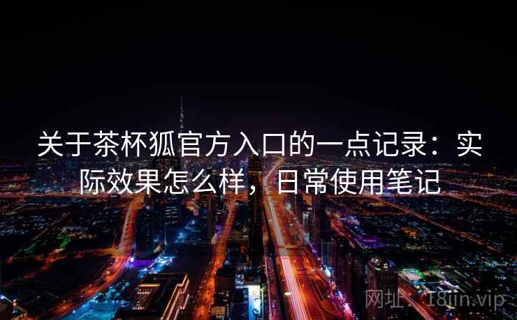 关于茶杯狐官方入口的一点记录：实际效果怎么样，日常使用笔记