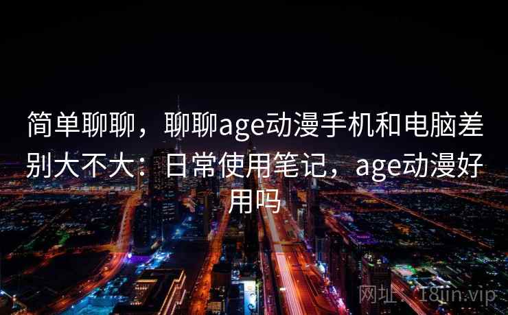 简单聊聊,聊聊age动漫手机和电脑差别大不大:日常使用笔记,age动漫好用吗 简单聊聊,聊聊age动漫手机和电脑差别大不大:日常使用笔记,age动漫好用吗