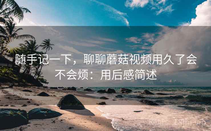 随手记一下,聊聊蘑菇视频用久了会不会烦:用后感简述 随手记一下,聊聊蘑菇视频用久了会不会烦:用后感简述