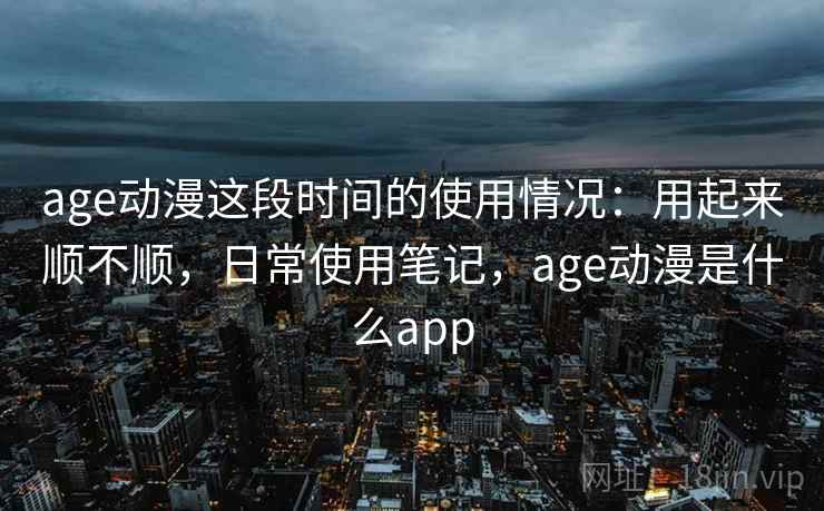 age动漫这段时间的使用情况：用起来顺不顺，日常使用笔记，age动漫是什么app