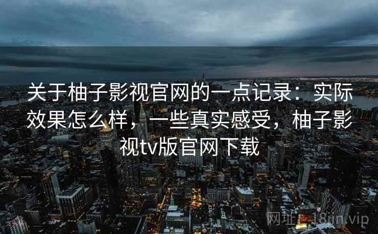 关于柚子影视官网的一点记录:实际效果怎么样,一些真实感受,柚子影视tv版官网下载 关于柚子影视官网的一点记录:实际效果怎么样,一些真实感受,柚子影视tv版官网下载