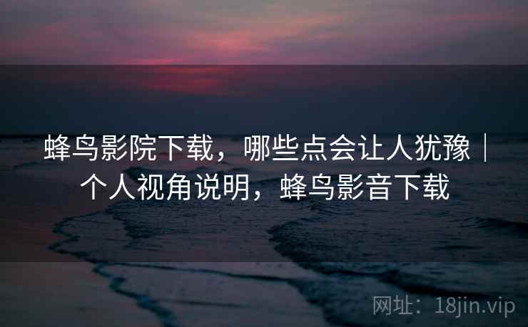 蜂鸟影院下载,哪些点会让人犹豫|个人视角说明,蜂鸟影音下载 蜂鸟影院下载,哪些点会让人犹豫|个人视角说明,蜂鸟影音下载