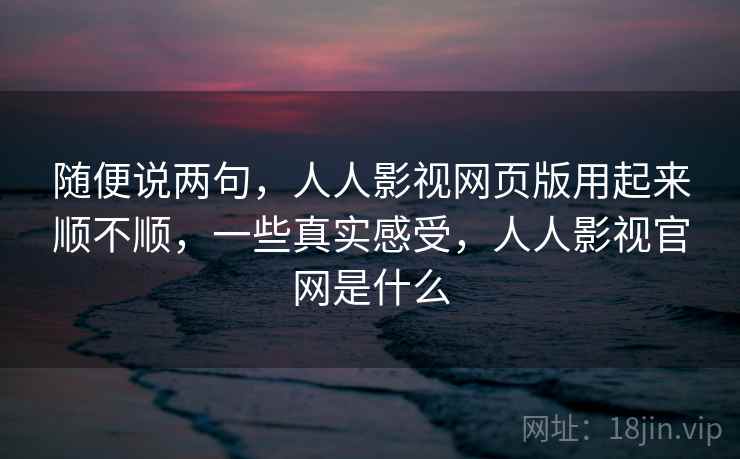 随便说两句,人人影视网页版用起来顺不顺,一些真实感受,人人影视官网是什么 随便说两句,人人影视网页版用起来顺不顺,一些真实感受,人人影视官网是什么