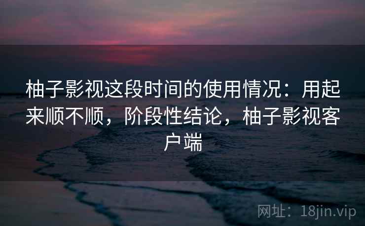 柚子影视这段时间的使用情况:用起来顺不顺,阶段性结论,柚子影视客户端 柚子影视这段时间的使用情况:用起来顺不顺,阶段性结论,柚子影视客户端