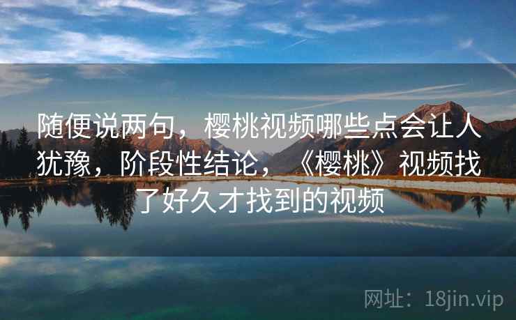 随便说两句,樱桃视频哪些点会让人犹豫,阶段性结论,《樱桃》视频找了好久才找到的视频 随便说两句,樱桃视频哪些点会让人犹豫,阶段性结论,《樱桃》视频找了好久才找到的视频