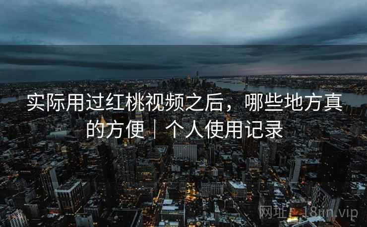 实际用过红桃视频之后，哪些地方真的方便｜个人使用记录