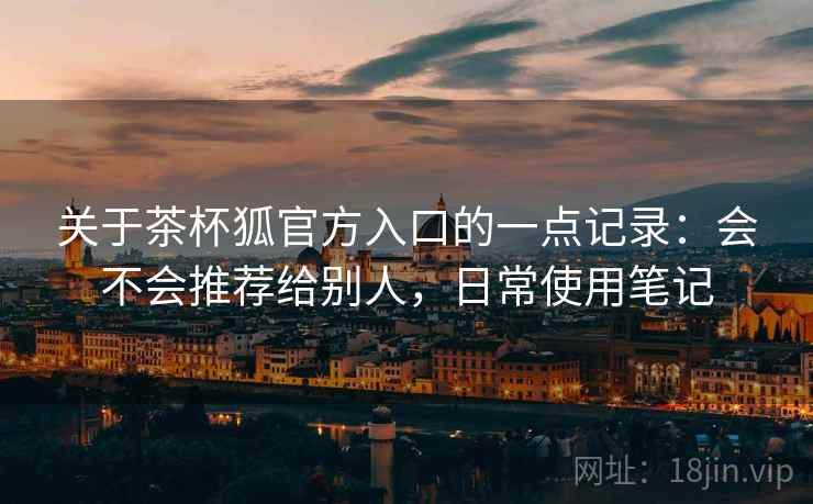 关于茶杯狐官方入口的一点记录:会不会推荐给别人,日常使用笔记 关于茶杯狐官方入口的一点记录:会不会推荐给别人,日常使用笔记