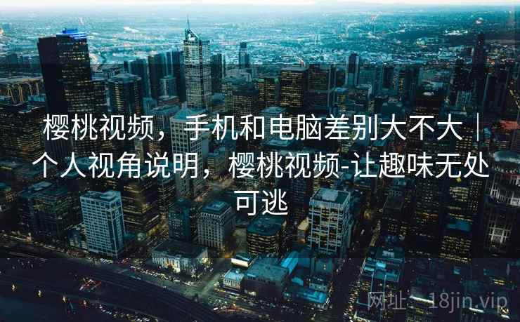 樱桃视频，手机和电脑差别大不大｜个人视角说明，樱桃视频-让趣味无处可逃