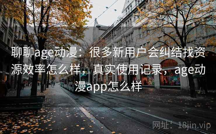 聊聊age动漫：很多新用户会纠结找资源效率怎么样，真实使用记录，age动漫app怎么样