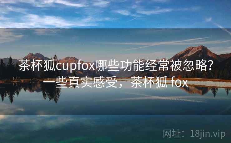 茶杯狐cupfox哪些功能经常被忽略?一些真实感受,茶杯狐 fox 茶杯狐cupfox哪些功能经常被忽略?一些真实感受,茶杯狐 fox