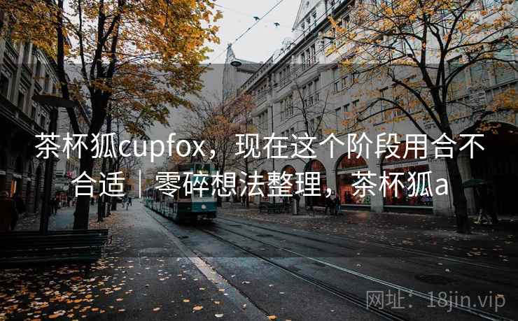 茶杯狐cupfox,现在这个阶段用合不合适|零碎想法整理,茶杯狐a 茶杯狐cupfox,现在这个阶段用合不合适|零碎想法整理,茶杯狐a