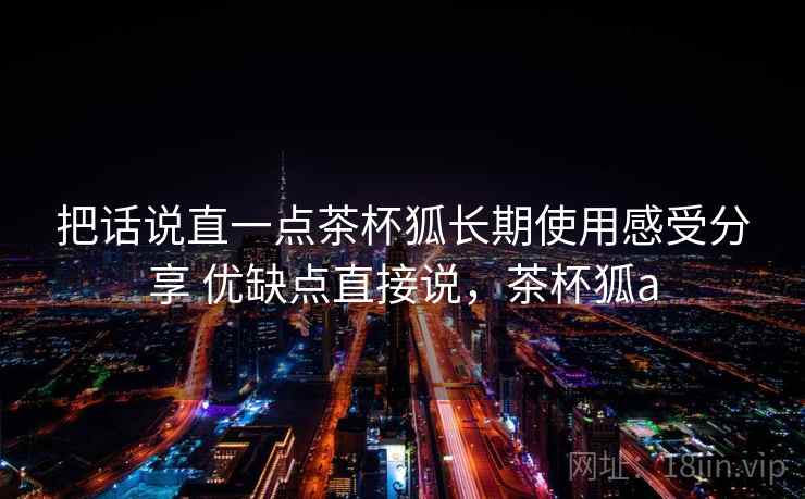 把话说直一点茶杯狐长期使用感受分享 优缺点直接说，茶杯狐a