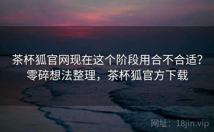 茶杯狐官网现在这个阶段用合不合适?零碎想法整理,茶杯狐官方下载 茶杯狐官网现在这个阶段用合不合适?零碎想法整理,茶杯狐官方下载