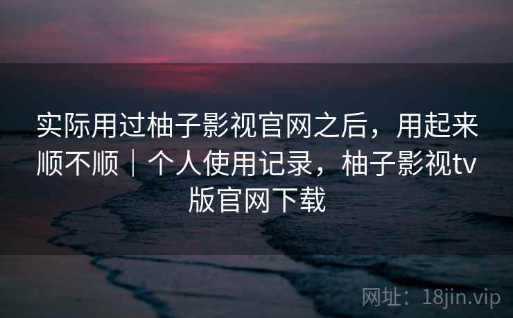 实际用过柚子影视官网之后,用起来顺不顺|个人使用记录,柚子影视tv版官网下载 实际用过柚子影视官网之后,用起来顺不顺|个人使用记录,柚子影视tv版官网下载