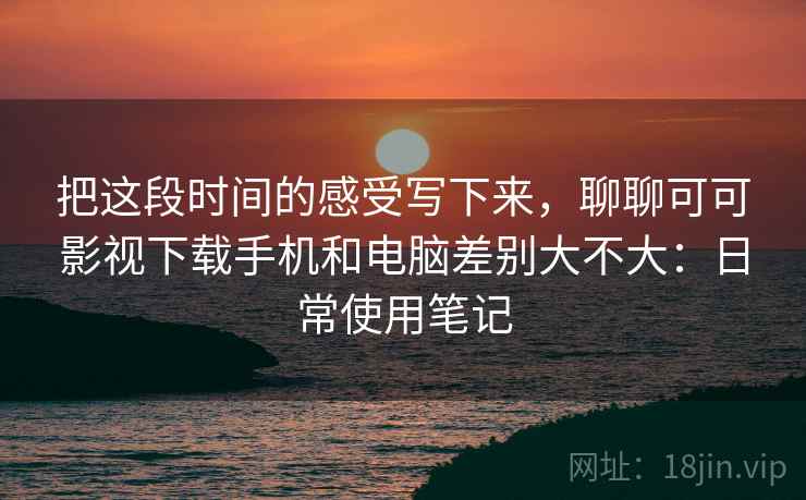 把这段时间的感受写下来，聊聊可可影视下载手机和电脑差别大不大：日常使用笔记