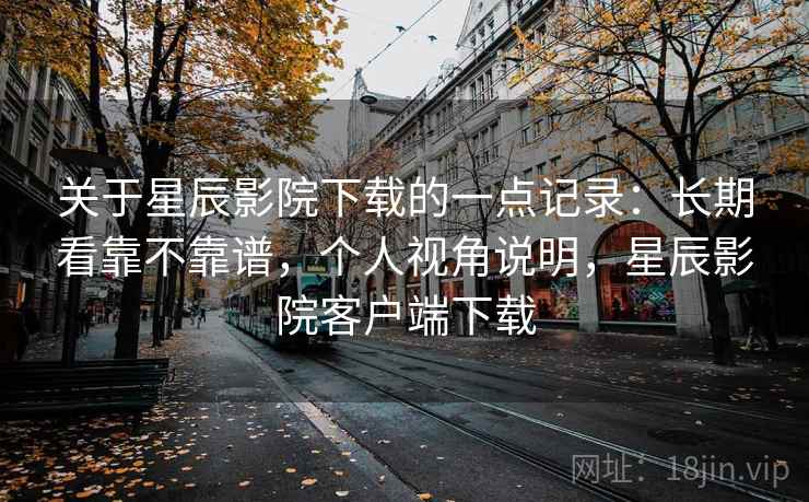 关于星辰影院下载的一点记录:长期看靠不靠谱,个人视角说明,星辰影院客户端下载 关于星辰影院下载的一点记录:长期看靠不靠谱,个人视角说明,星辰影院客户端下载