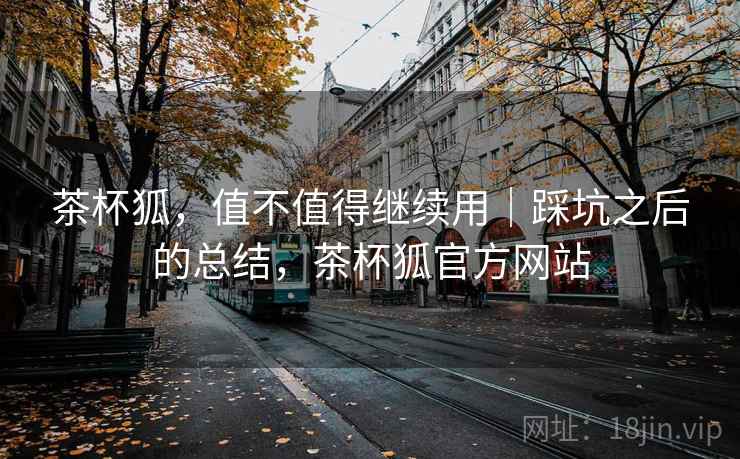 茶杯狐,值不值得继续用|踩坑之后的总结,茶杯狐官方网站 茶杯狐,值不值得继续用|踩坑之后的总结,茶杯狐官方网站