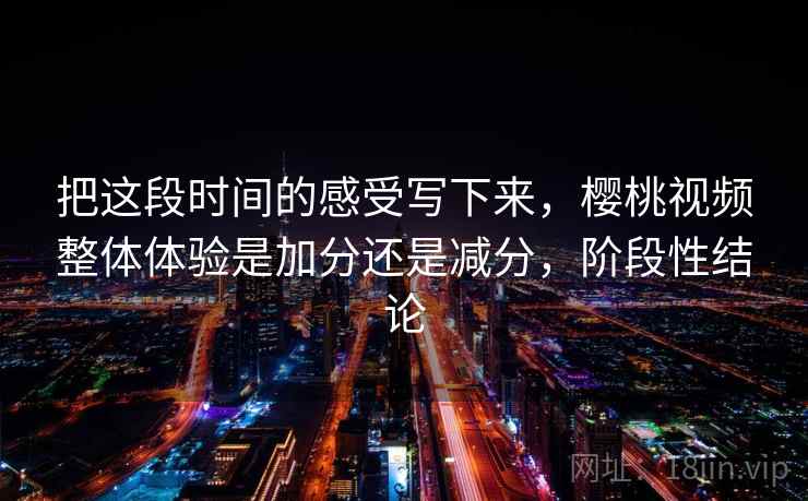 把这段时间的感受写下来,樱桃视频整体体验是加分还是减分,阶段性结论 把这段时间的感受写下来,樱桃视频整体体验是加分还是减分,阶段性结论