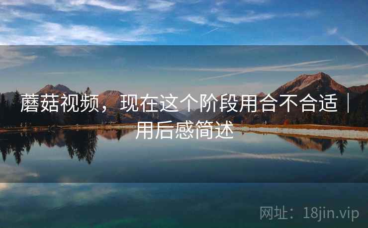 蘑菇视频,现在这个阶段用合不合适|用后感简述 蘑菇视频,现在这个阶段用合不合适|用后感简述