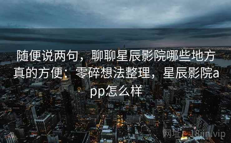 随便说两句,聊聊星辰影院哪些地方真的方便:零碎想法整理,星辰影院app怎么样 随便说两句,聊聊星辰影院哪些地方真的方便:零碎想法整理,星辰影院app怎么样