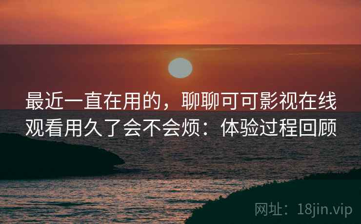 最近一直在用的,聊聊可可影视在线观看用久了会不会烦:体验过程回顾 最近一直在用的,聊聊可可影视在线观看用久了会不会烦:体验过程回顾