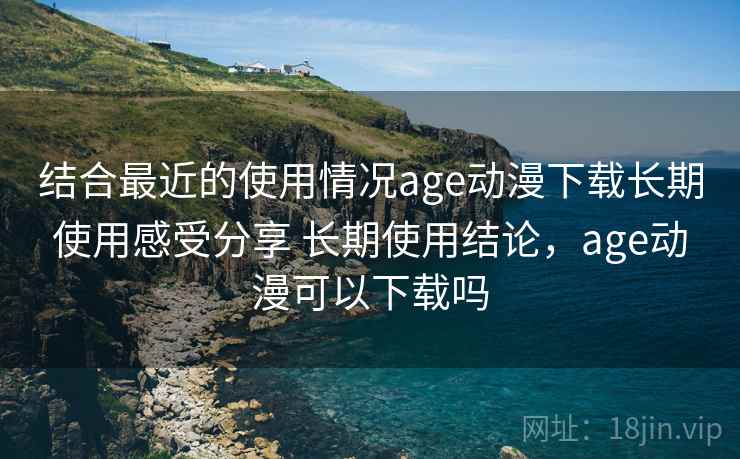 结合最近的使用情况age动漫下载长期使用感受分享 长期使用结论,age动漫可以下载吗 结合最近的使用情况age动漫下载长期使用感受分享 长期使用结论,age动漫可以下载吗