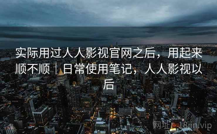 实际用过人人影视官网之后,用起来顺不顺|日常使用笔记,人人影视以后 实际用过人人影视官网之后,用起来顺不顺|日常使用笔记,人人影视以后