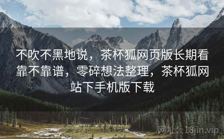 不吹不黑地说,茶杯狐网页版长期看靠不靠谱,零碎想法整理,茶杯狐网站下手机版下载 不吹不黑地说,茶杯狐网页版长期看靠不靠谱,零碎想法整理,茶杯狐网站下手机版下载