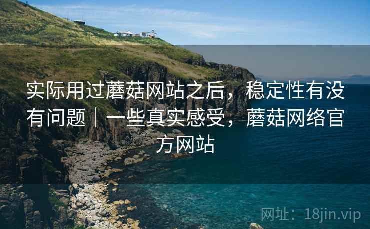 实际用过蘑菇网站之后,稳定性有没有问题|一些真实感受,蘑菇网络官方网站 实际用过蘑菇网站之后,稳定性有没有问题|一些真实感受,蘑菇网络官方网站