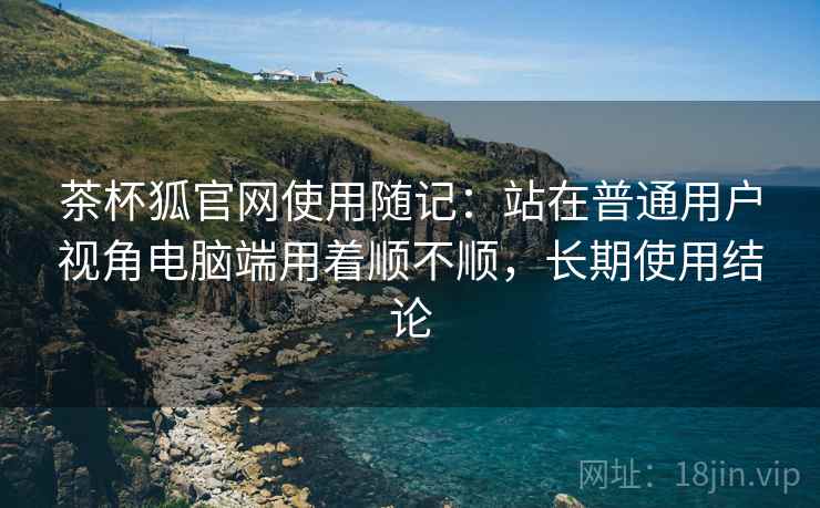 茶杯狐官网使用随记:站在普通用户视角电脑端用着顺不顺,长期使用结论 茶杯狐官网使用随记:站在普通用户视角电脑端用着顺不顺,长期使用结论