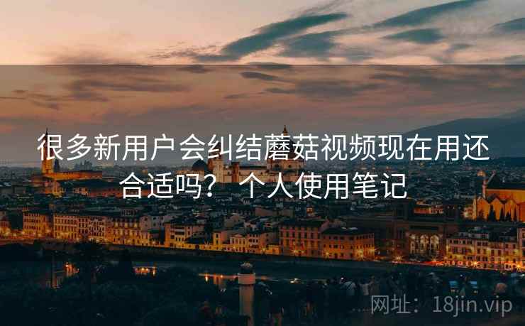很多新用户会纠结蘑菇视频现在用还合适吗? 个人使用笔记 很多新用户会纠结蘑菇视频现在用还合适吗? 个人使用笔记