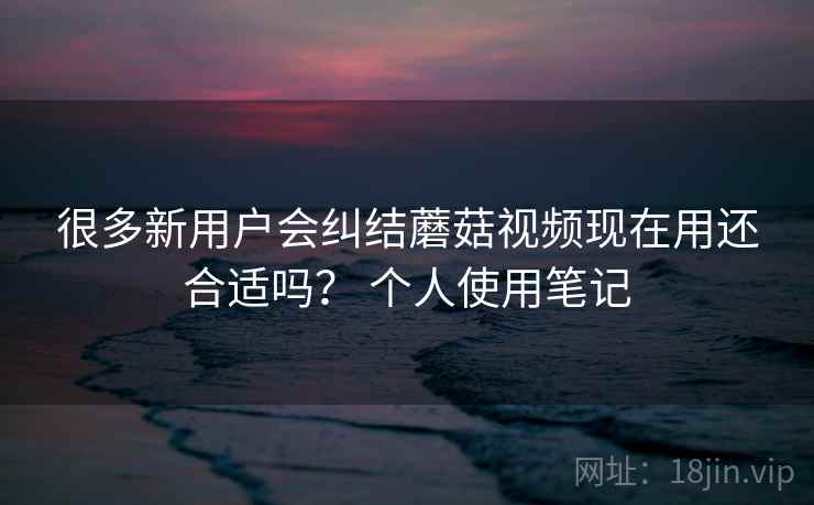 很多新用户会纠结蘑菇视频现在用还合适吗? 个人使用笔记 很多新用户会纠结蘑菇视频现在用还合适吗? 个人使用笔记