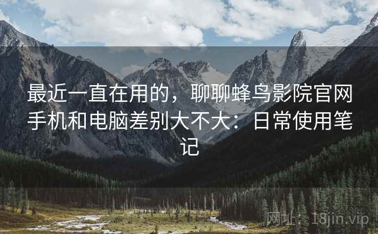 最近一直在用的,聊聊蜂鸟影院官网手机和电脑差别大不大:日常使用笔记 最近一直在用的,聊聊蜂鸟影院官网手机和电脑差别大不大:日常使用笔记