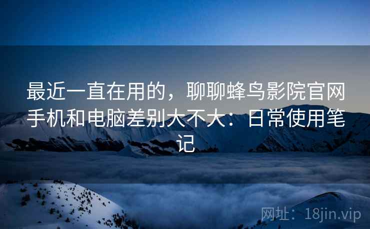 最近一直在用的,聊聊蜂鸟影院官网手机和电脑差别大不大:日常使用笔记 最近一直在用的,聊聊蜂鸟影院官网手机和电脑差别大不大:日常使用笔记