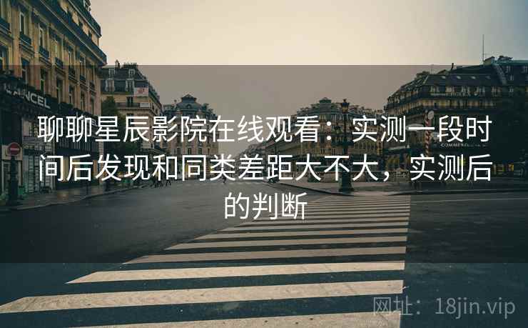 聊聊星辰影院在线观看:实测一段时间后发现和同类差距大不大,实测后的判断 聊聊星辰影院在线观看:实测一段时间后发现和同类差距大不大,实测后的判断