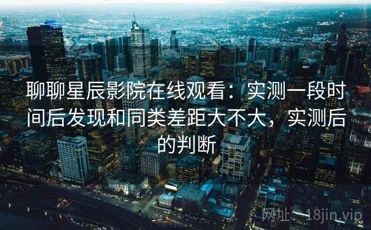 聊聊星辰影院在线观看:实测一段时间后发现和同类差距大不大,实测后的判断 聊聊星辰影院在线观看:实测一段时间后发现和同类差距大不大,实测后的判断