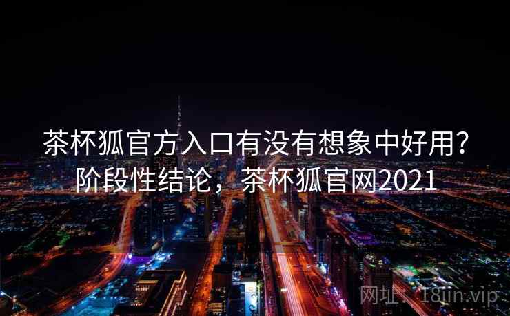 茶杯狐官方入口有没有想象中好用?阶段性结论,茶杯狐官网2021 茶杯狐官方入口有没有想象中好用?阶段性结论,茶杯狐官网2021