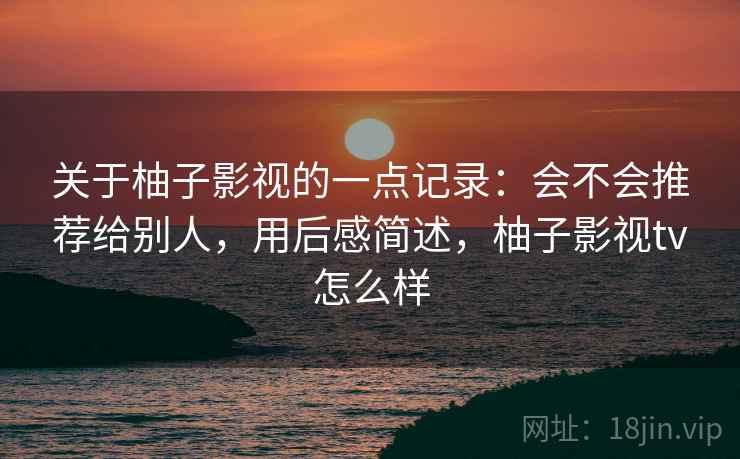 关于柚子影视的一点记录:会不会推荐给别人,用后感简述,柚子影视tv怎么样 关于柚子影视的一点记录:会不会推荐给别人,用后感简述,柚子影视tv怎么样